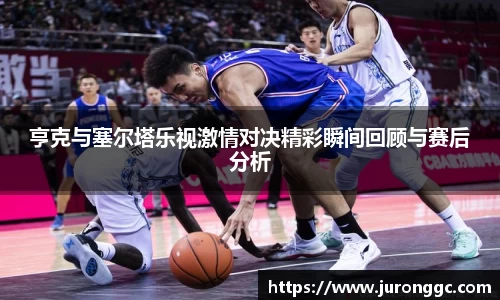 亨克与塞尔塔乐视激情对决精彩瞬间回顾与赛后分析